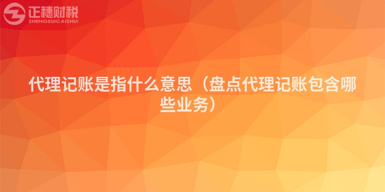 代理记账是指什么意思（盘点代理记账包含哪些业务）