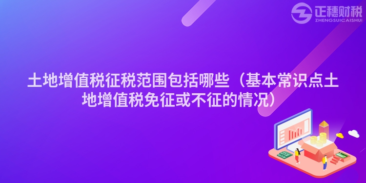 土地增值税征税范围包括哪些（基本常识点土地增值税免征或不