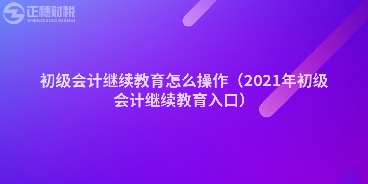 初级会计继续教育怎么操作（2021年初级会计继续教育入口）