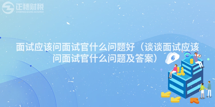 面试应该问面试官什么问题好（谈谈面试应该问面试官什么问题