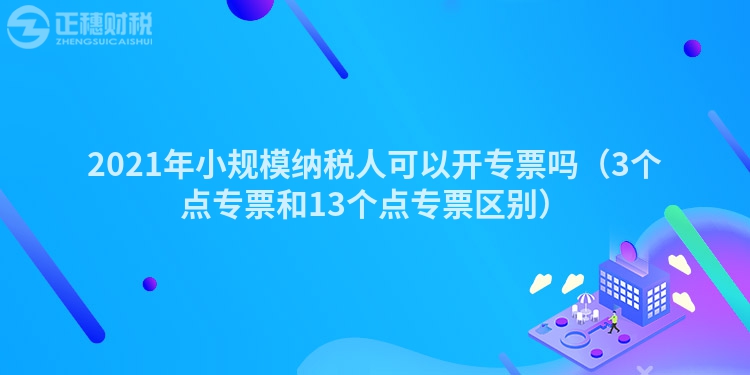 2021年小规模纳税人可以开专票吗（3个点专票和13个点专票区别）