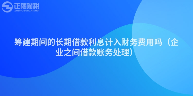 筹建期间的长期借款利息计入财务费用吗（企业之间借款账务处