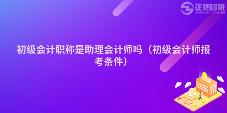 初级会计职称是助理会计师吗（初级会计师报考条件）