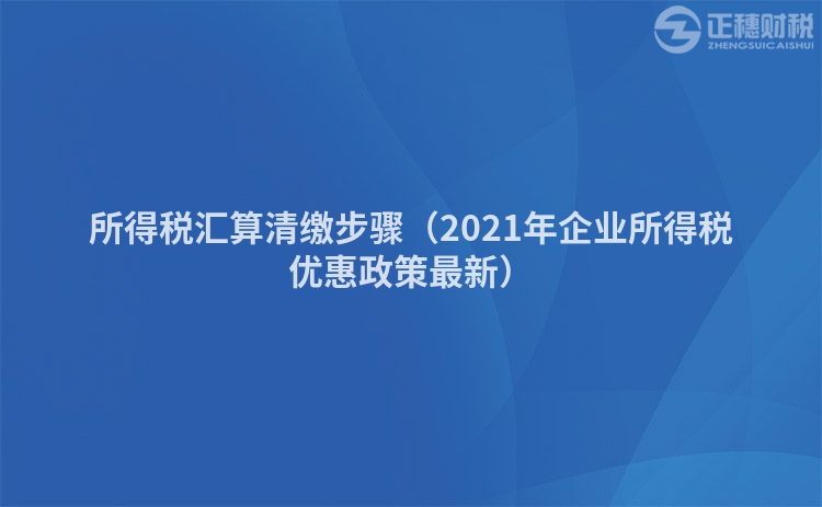 所得税汇算清缴步骤（2021年企业所得税优惠政策最新）