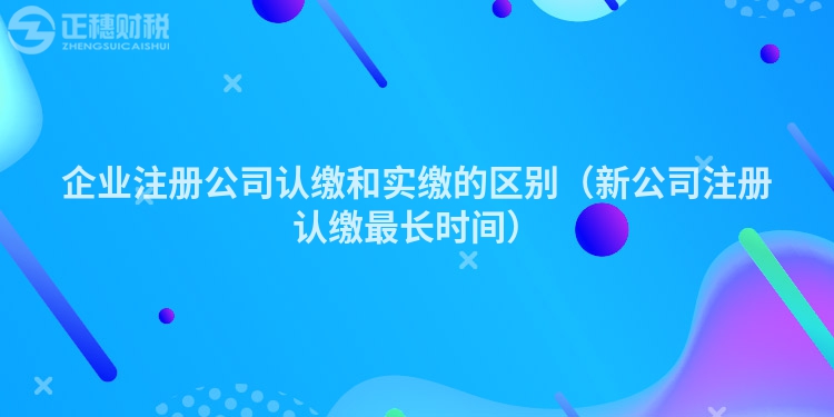 企业注册公司认缴和实缴的区别（新公司注册认缴最长时间）