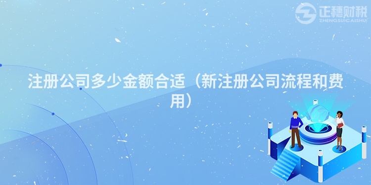 注册公司多少金额合适（新注册公司流程和费用）