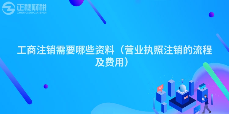 工商注销需要哪些资料（营业执照注销的流程及费用）