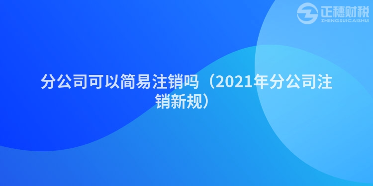 分公司可以简易注销吗（2021年分公司注销新规）