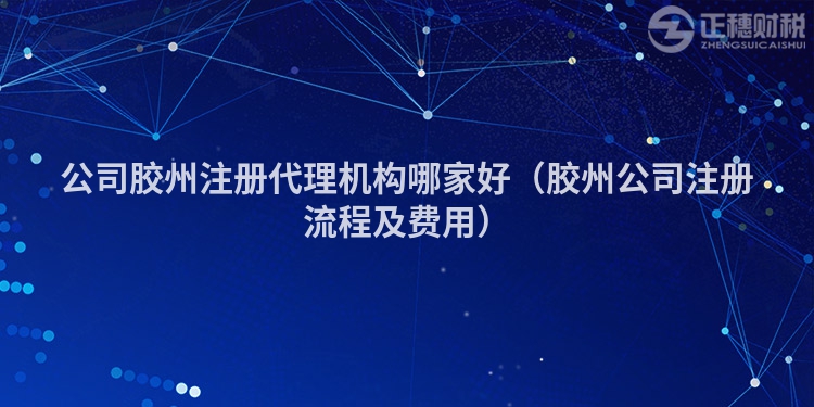 公司胶州注册代理机构哪家好（胶州公司注册流程及费用）