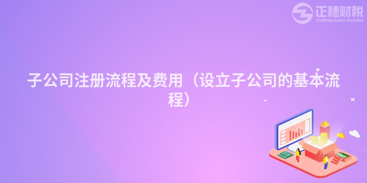 子公司注册流程及费用（设立子公司的基本流程）