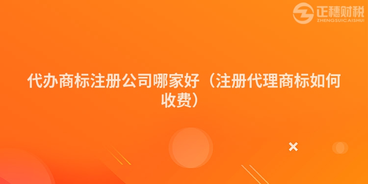 代办商标注册公司哪家好（注册代理商标如何收费）