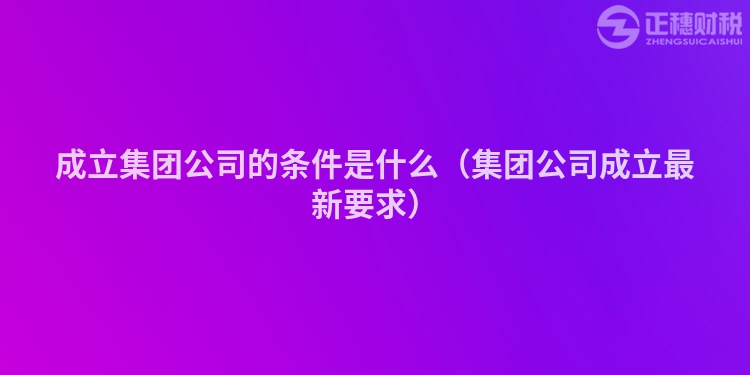 成立集团公司的条件是什么（集团公司成立最新要求）