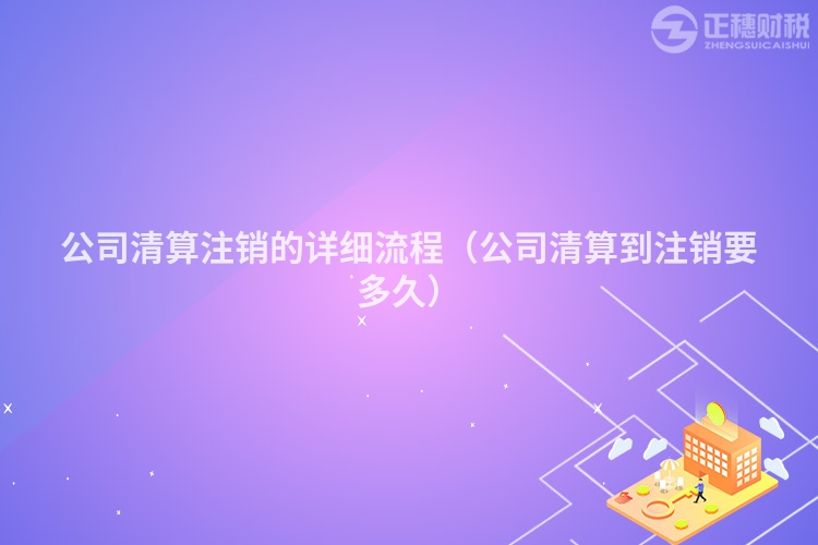 公司清算注销的详细流程（公司清算到注销要多久）