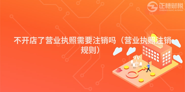 不开店了营业执照需要注销吗（营业执照注销规则）