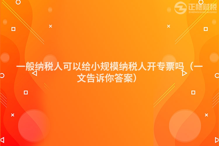 一般纳税人可以给小规模纳税人开专票吗（一文告诉你答案）