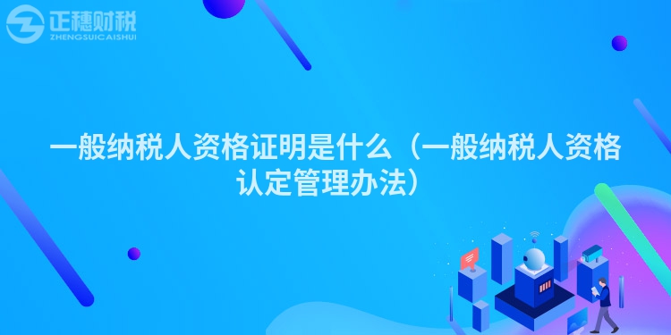 一般纳税人资格证明是什么（一般纳税人资格认定管理办法）