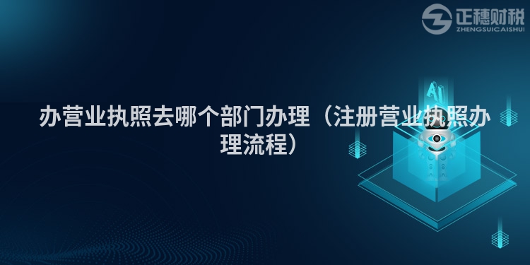 办营业执照去哪个部门办理（注册营业执照办理流程）
