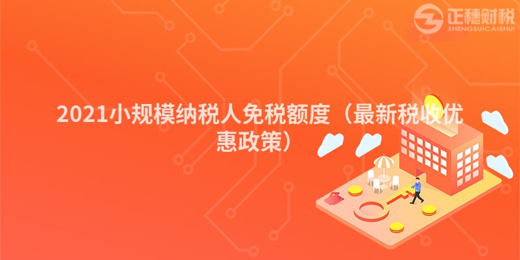 2021小规模纳税人免税额度（最新税收优惠政策）