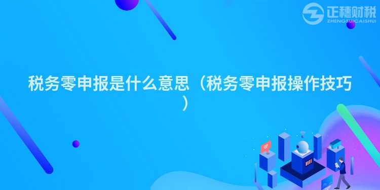 税务零申报是什么意思（税务零申报操作技巧）