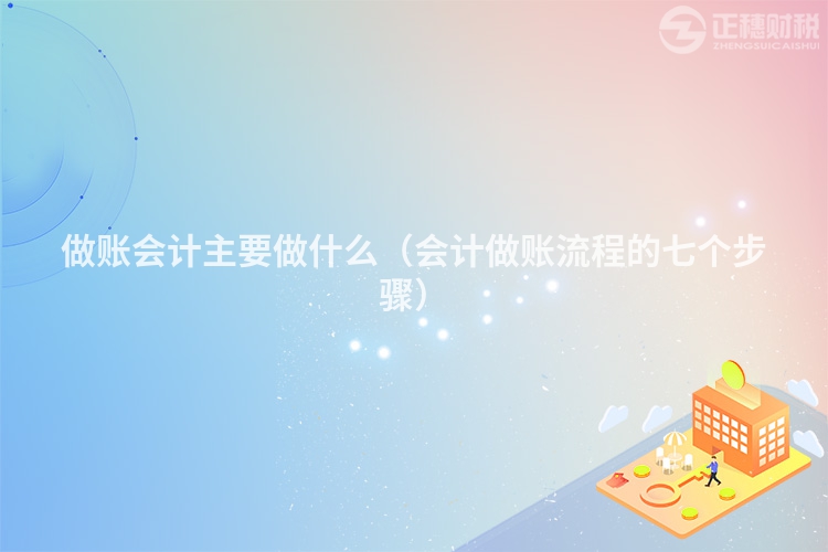 做账会计主要做什么（会计做账流程的七个步骤）