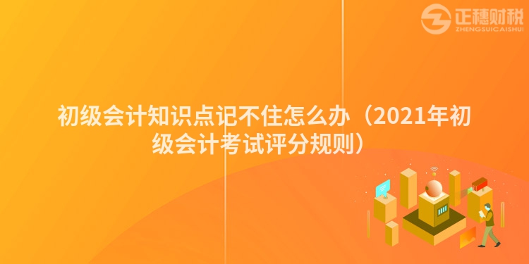 初级会计知识点记不住怎么办（2021年初级会计考试评分规则）