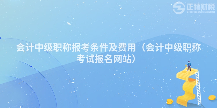 会计中级职称报考条件及费用（会计中级职称考试报名网站）