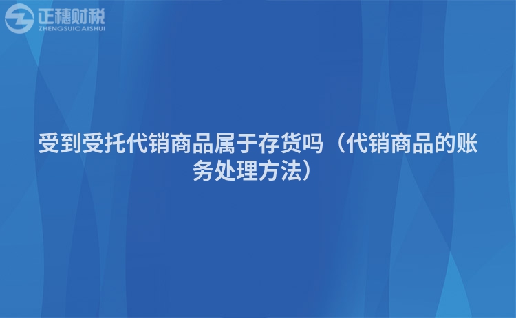 受到受托代销商品属于存货吗（代销商品的账务处理方法）