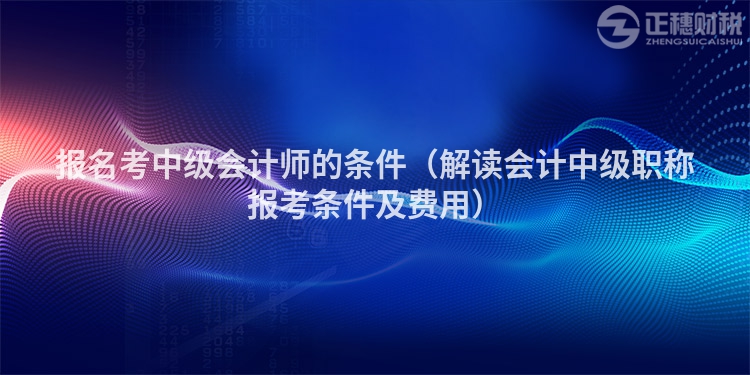 报名考中级会计师的条件（解读会计中级职称报考条件及费用）