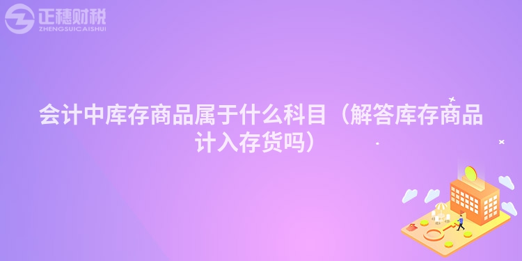 会计中库存商品属于什么科目（解答库存商品计入存货吗）