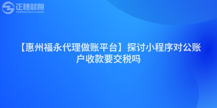 【惠州福永代理做账平台】探讨小程序对公账户收款要交税吗