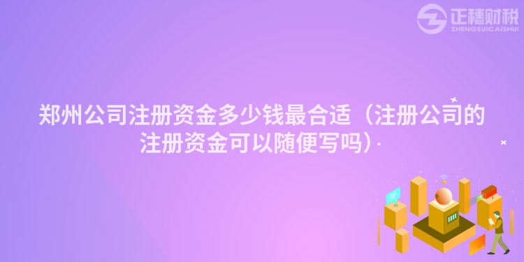 郑州公司注册资金多少钱最合适（注册公司的注册资金可以随便写吗）