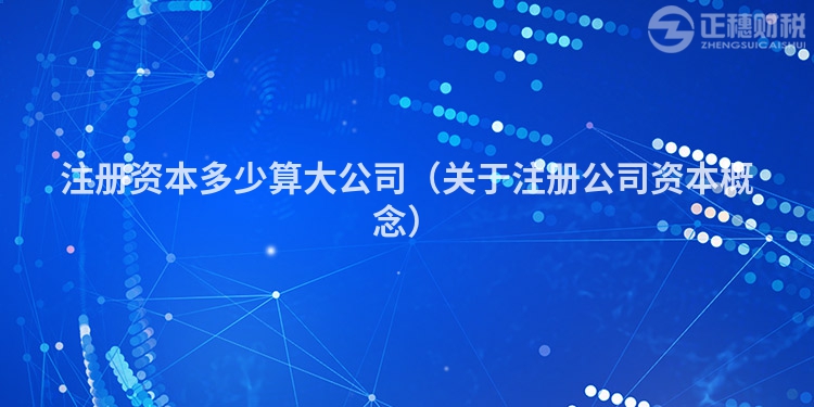 注册资本多少算大公司（关于注册公司资本概念）
