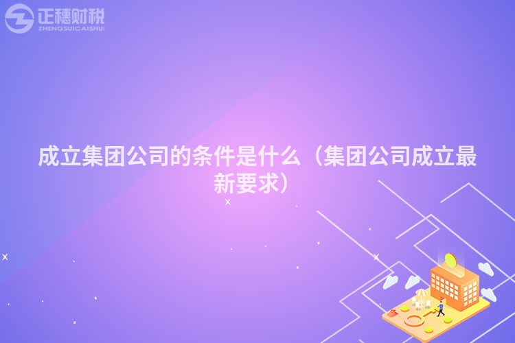 成立集团公司的条件是什么（集团公司成立最新要求）