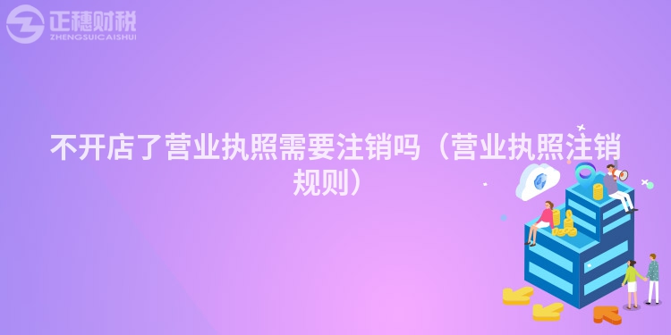 不开店了营业执照需要注销吗（营业执照注销规则）