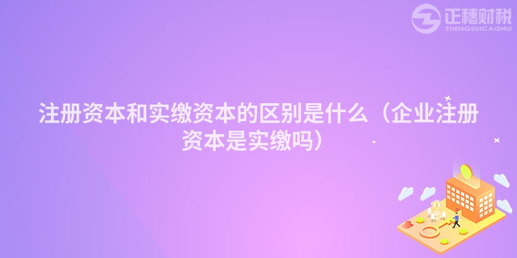 注册资本和实缴资本的区别是什么（企业注册资本是实缴吗）