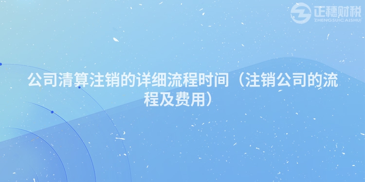 公司清算注销的详细流程时间（注销公司的流程及费用）