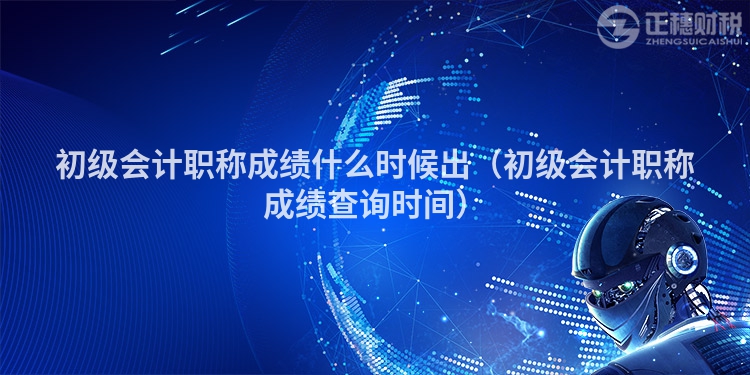 初级会计职称成绩什么时候出（初级会计职称成绩查询时间）