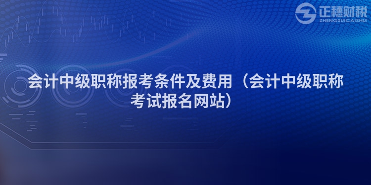 会计中级职称报考条件及费用（会计中级职称考试报名网站）