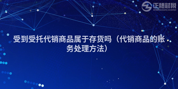 受到受托代销商品属于存货吗（代销商品的账务处理方法）