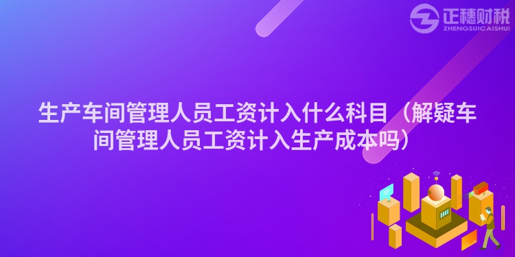 生产车间管理人员工资计入什么科目（解疑车间管理人员工资计入生产成本吗）