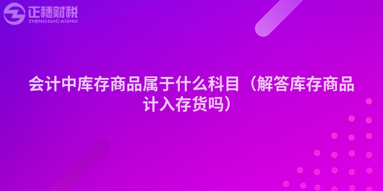 会计中库存商品属于什么科目（解答库存商品计入存货吗）