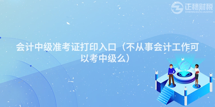 会计中级准考证打印入口（不从事会计工作可以考中级么）