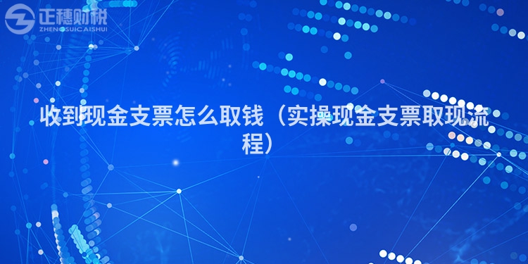 收到现金支票怎么取钱（实操现金支票取现流程）