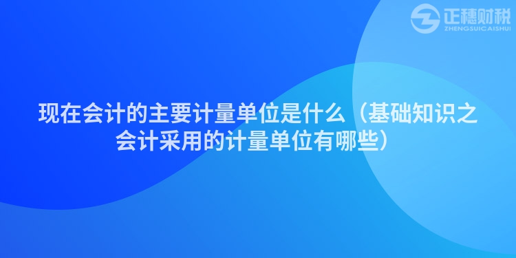 现在会计的主要计量单位是什么（基础知识之会计采用的计量单位有哪些）