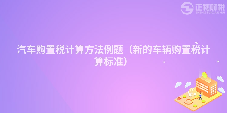 汽车购置税计算方法例题（新的车辆购置税计算标准）
