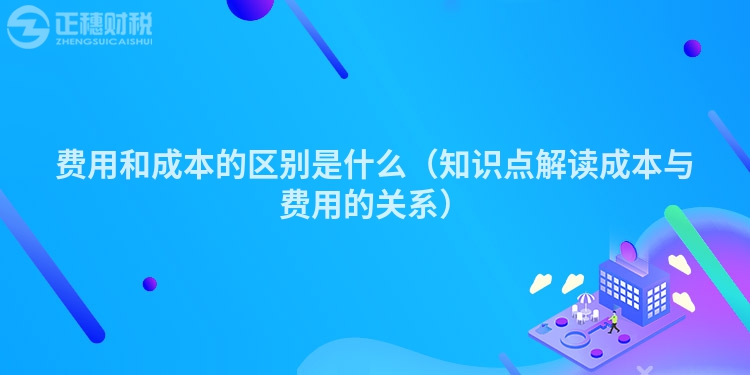 费用和成本的区别是什么（知识点解读成本与费用的关系）
