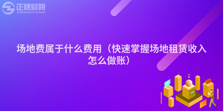 场地费属于什么费用（快速掌握场地租赁收入怎么做账）