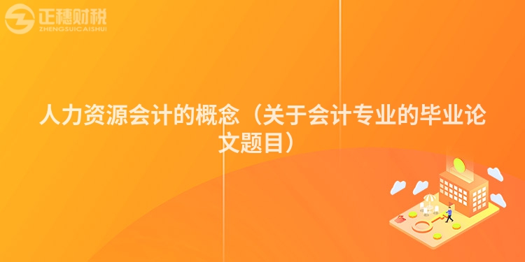 人力资源会计的概念（关于会计专业的毕业论文题目）