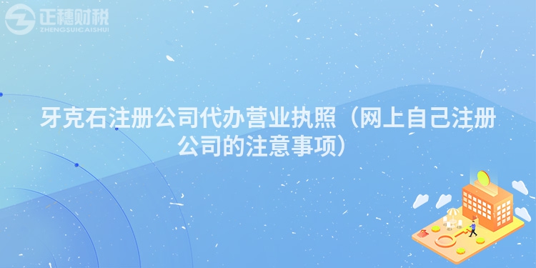 牙克石注册公司代办营业执照（网上自己注册公司的注意事项）